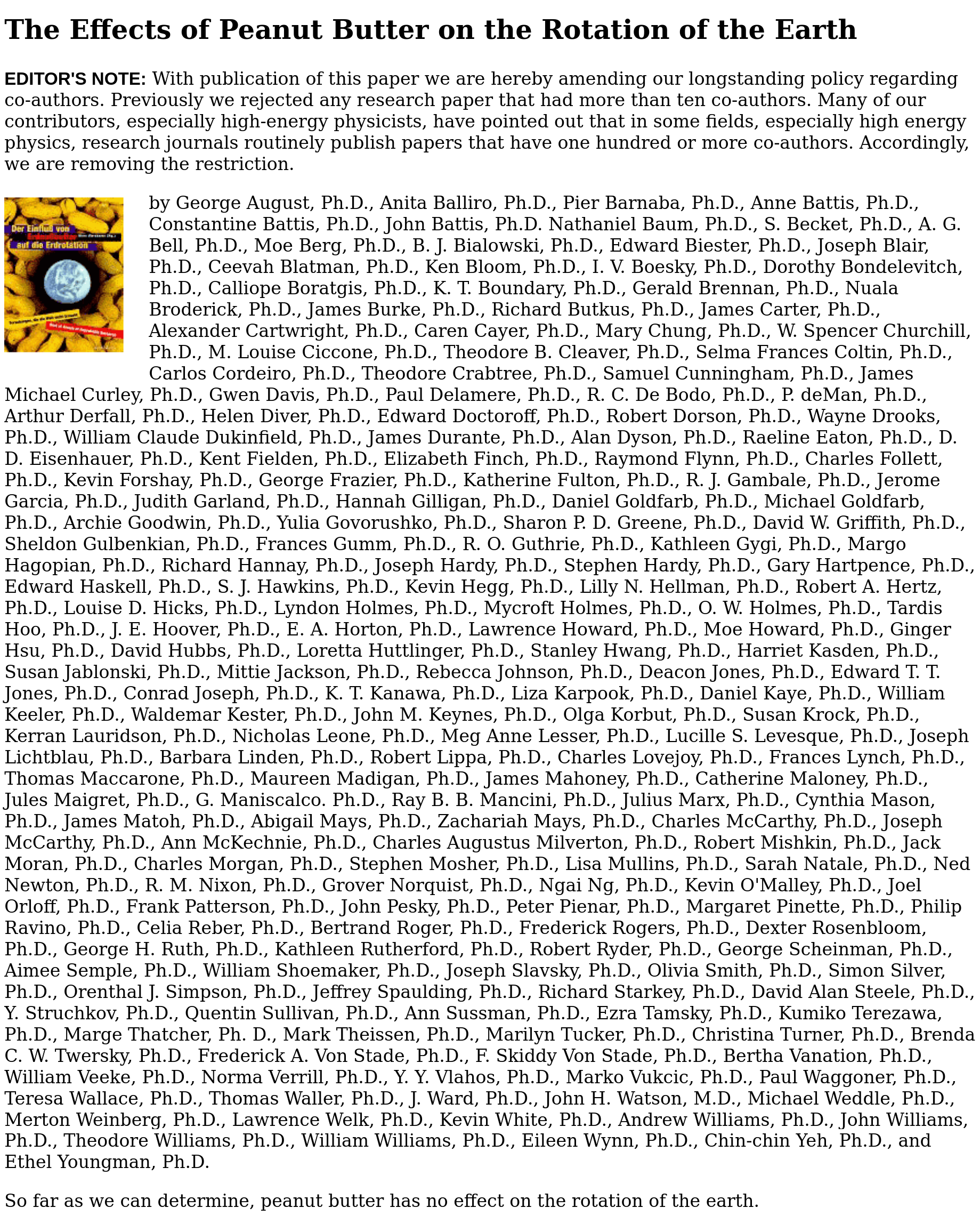 The Effects of Peanut Butter on the Rotation of the Earth

EDITOR'S NOTE: With publication of this paper we are hereby amending our longstanding policy regarding co-authors. Previously we rejected any research paper that had more than ten co-authors. Many of our contributors, especially high-energy physicists, have pointed out that in some fields, especially high energy physics, research journals routinely publish papers that have one hundred or more co-authors. Accordingly, we are removing the restriction.

(a hundred some PhD names appear)

So far as we can determine, peanut butter has no effect on the rotation of the earth.