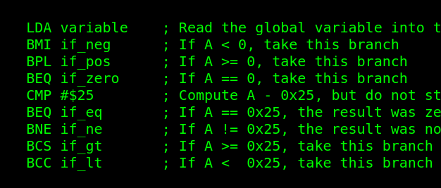 assembly code cheat sheet:
LDA variable	; Read the global variable into the A register
BMI if_neg	; If A < 0, take this branch
BPL if_pos	; If A >= 0, take this branch
BEQ if_zero	; If A == 0, take this branch
CMP #$25	; Compute A - 0x25, but do not store the result.  Set the flags N, Z, and C
BEQ if_eq	; If A == 0x25, the result was zero, so take this branch
BNE if_ne	; If A != 0x25, the result was non-zero, so take this one
BCS if_gt	; If A >= 0x25, take this branch (see note above)
BCC if_lt	; If A <  0x25, take this branch (see note above)