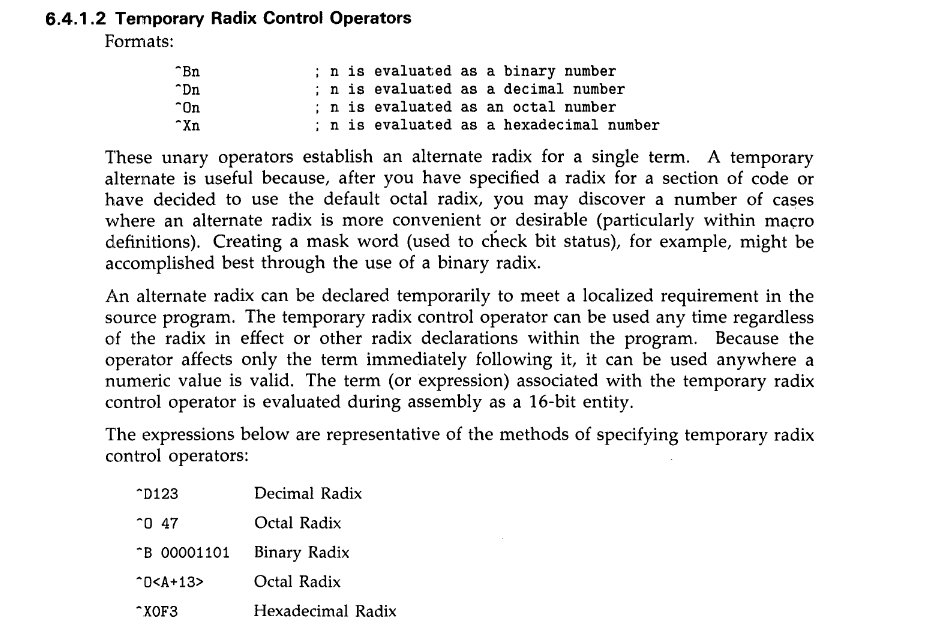 excerpt from the manual 6.4.1.2 Temporary Radix control
These unary operators establish an alternate radix for a single term. A temporary alternate is useful because, after you have specified a radix for a section of code or
have decided to use the default octal radix, you may discover a number of cases where an alternate radix is more convenient or desirable (particularly within ma~ro
definitions). Creating a mask word (used to check bit status), for example, might be acc01nplished best through the use of a binary radix